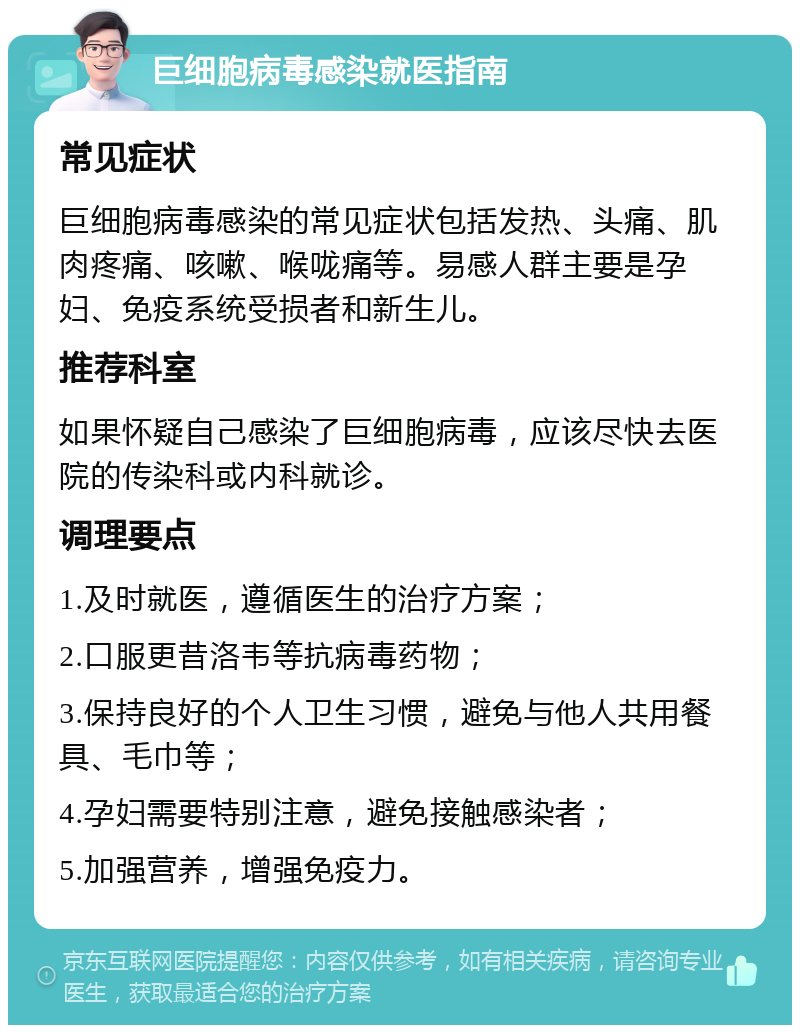 巨细胞病毒感染就医指南 常见症状 巨细胞病毒感染的常见症状包括发热、头痛、肌肉疼痛、咳嗽、喉咙痛等。易感人群主要是孕妇、免疫系统受损者和新生儿。 推荐科室 如果怀疑自己感染了巨细胞病毒，应该尽快去医院的传染科或内科就诊。 调理要点 1.及时就医，遵循医生的治疗方案； 2.口服更昔洛韦等抗病毒药物； 3.保持良好的个人卫生习惯，避免与他人共用餐具、毛巾等； 4.孕妇需要特别注意，避免接触感染者； 5.加强营养，增强免疫力。