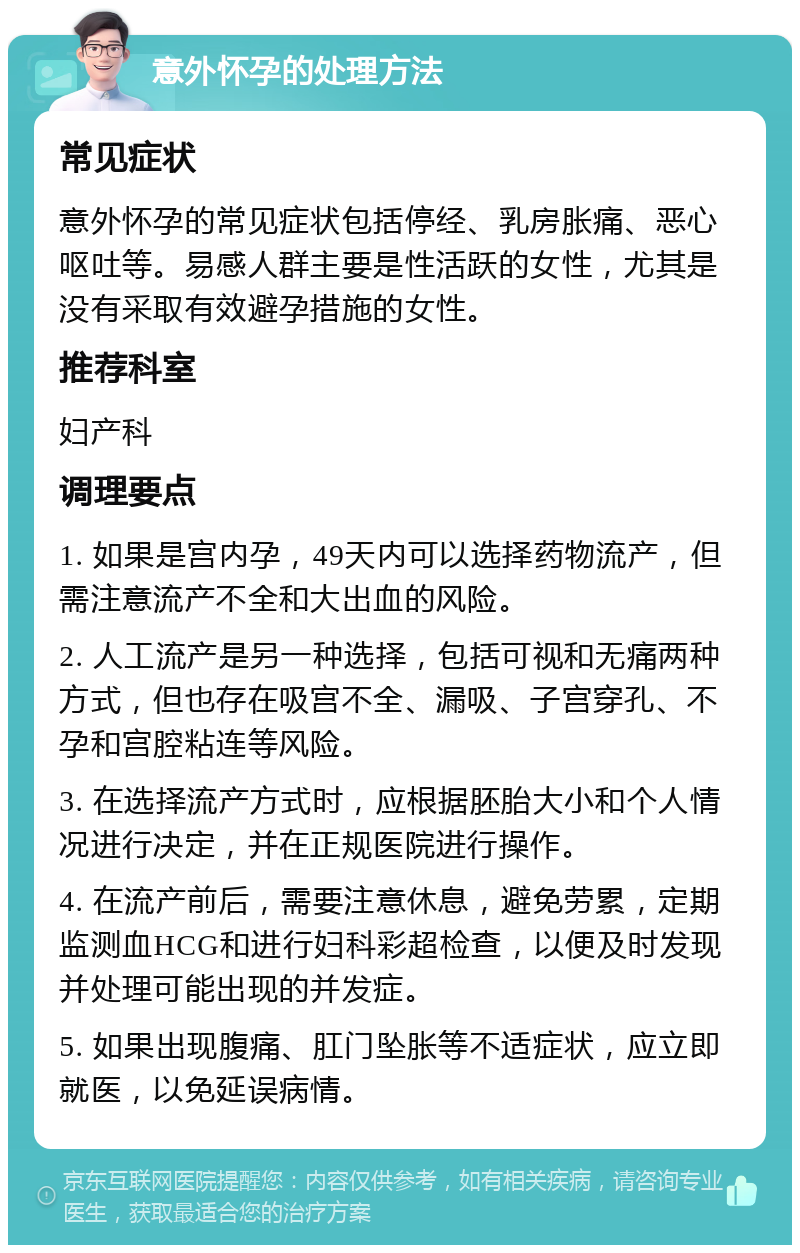 意外怀孕的处理方法 常见症状 意外怀孕的常见症状包括停经、乳房胀痛、恶心呕吐等。易感人群主要是性活跃的女性，尤其是没有采取有效避孕措施的女性。 推荐科室 妇产科 调理要点 1. 如果是宫内孕，49天内可以选择药物流产，但需注意流产不全和大出血的风险。 2. 人工流产是另一种选择，包括可视和无痛两种方式，但也存在吸宫不全、漏吸、子宫穿孔、不孕和宫腔粘连等风险。 3. 在选择流产方式时，应根据胚胎大小和个人情况进行决定，并在正规医院进行操作。 4. 在流产前后，需要注意休息，避免劳累，定期监测血HCG和进行妇科彩超检查，以便及时发现并处理可能出现的并发症。 5. 如果出现腹痛、肛门坠胀等不适症状，应立即就医，以免延误病情。