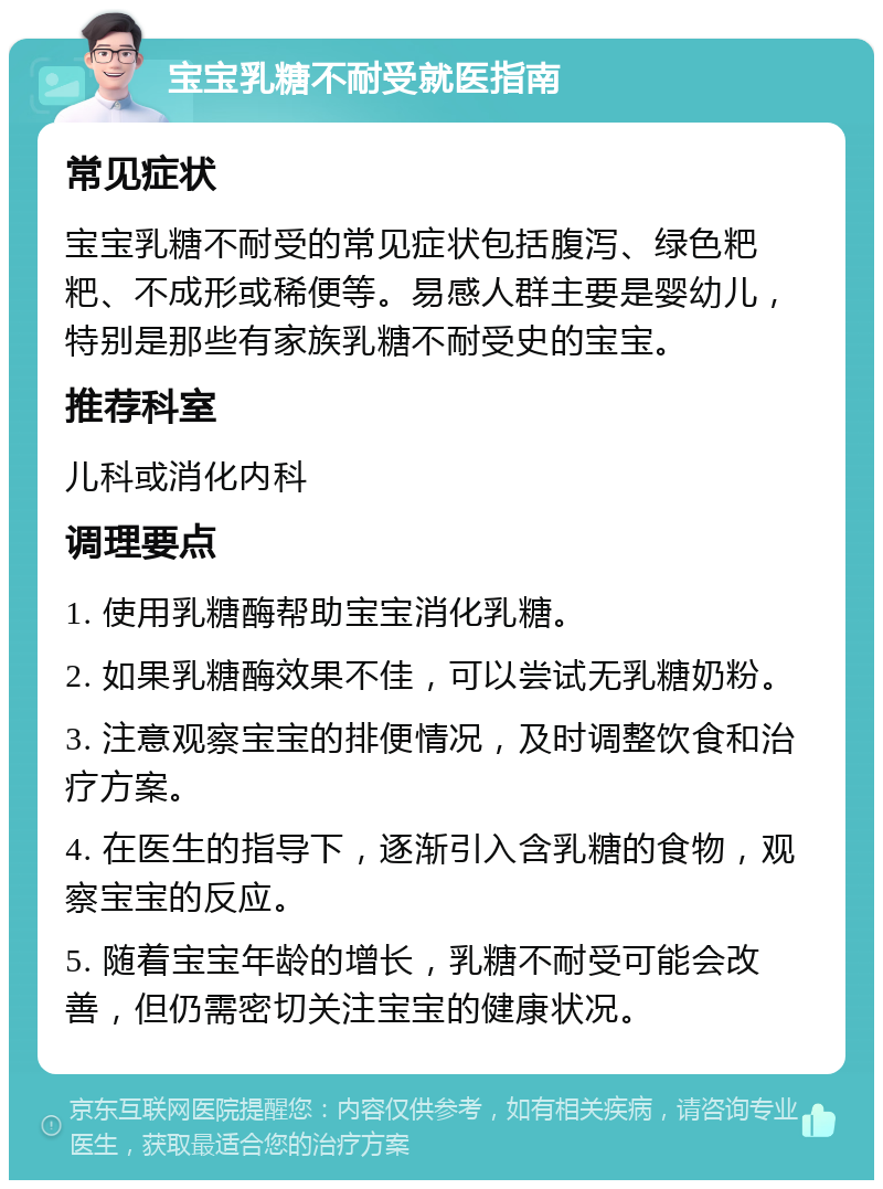 宝宝乳糖不耐受就医指南 常见症状 宝宝乳糖不耐受的常见症状包括腹泻、绿色粑粑、不成形或稀便等。易感人群主要是婴幼儿，特别是那些有家族乳糖不耐受史的宝宝。 推荐科室 儿科或消化内科 调理要点 1. 使用乳糖酶帮助宝宝消化乳糖。 2. 如果乳糖酶效果不佳，可以尝试无乳糖奶粉。 3. 注意观察宝宝的排便情况，及时调整饮食和治疗方案。 4. 在医生的指导下，逐渐引入含乳糖的食物，观察宝宝的反应。 5. 随着宝宝年龄的增长，乳糖不耐受可能会改善，但仍需密切关注宝宝的健康状况。