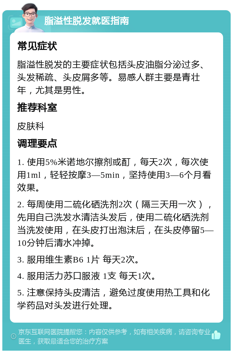 脂溢性脱发就医指南 常见症状 脂溢性脱发的主要症状包括头皮油脂分泌过多、头发稀疏、头皮屑多等。易感人群主要是青壮年，尤其是男性。 推荐科室 皮肤科 调理要点 1. 使用5%米诺地尔擦剂或酊，每天2次，每次使用1ml，轻轻按摩3—5min，坚持使用3—6个月看效果。 2. 每周使用二硫化硒洗剂2次（隔三天用一次），先用自己洗发水清洁头发后，使用二硫化硒洗剂当洗发使用，在头皮打出泡沫后，在头皮停留5—10分钟后清水冲掉。 3. 服用维生素B6 1片 每天2次。 4. 服用活力苏口服液 1支 每天1次。 5. 注意保持头皮清洁，避免过度使用热工具和化学药品对头发进行处理。