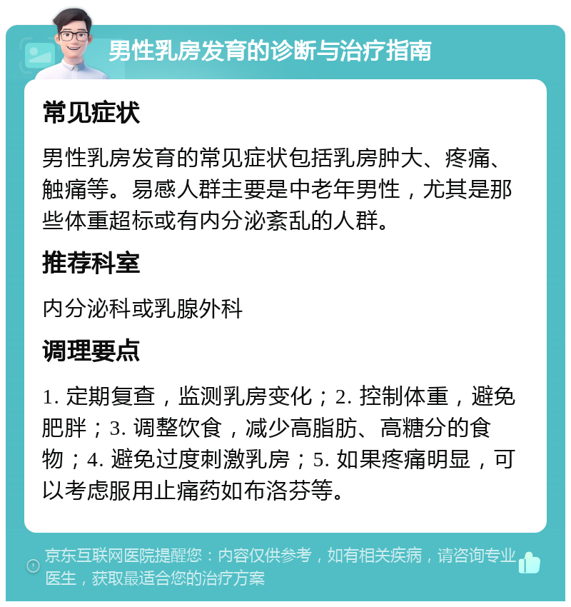 男性乳房发育的诊断与治疗指南 常见症状 男性乳房发育的常见症状包括乳房肿大、疼痛、触痛等。易感人群主要是中老年男性，尤其是那些体重超标或有内分泌紊乱的人群。 推荐科室 内分泌科或乳腺外科 调理要点 1. 定期复查，监测乳房变化；2. 控制体重，避免肥胖；3. 调整饮食，减少高脂肪、高糖分的食物；4. 避免过度刺激乳房；5. 如果疼痛明显，可以考虑服用止痛药如布洛芬等。