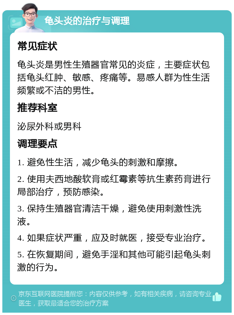 龟头炎的治疗与调理 常见症状 龟头炎是男性生殖器官常见的炎症，主要症状包括龟头红肿、敏感、疼痛等。易感人群为性生活频繁或不洁的男性。 推荐科室 泌尿外科或男科 调理要点 1. 避免性生活，减少龟头的刺激和摩擦。 2. 使用夫西地酸软膏或红霉素等抗生素药膏进行局部治疗，预防感染。 3. 保持生殖器官清洁干燥，避免使用刺激性洗液。 4. 如果症状严重，应及时就医，接受专业治疗。 5. 在恢复期间，避免手淫和其他可能引起龟头刺激的行为。