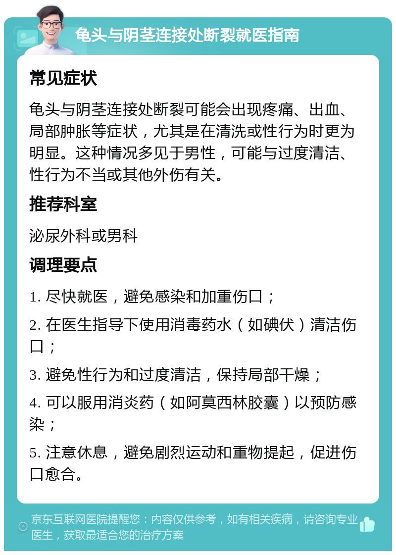 龟头与阴茎连接处断裂就医指南 常见症状 龟头与阴茎连接处断裂可能会出现疼痛、出血、局部肿胀等症状，尤其是在清洗或性行为时更为明显。这种情况多见于男性，可能与过度清洁、性行为不当或其他外伤有关。 推荐科室 泌尿外科或男科 调理要点 1. 尽快就医，避免感染和加重伤口； 2. 在医生指导下使用消毒药水（如碘伏）清洁伤口； 3. 避免性行为和过度清洁，保持局部干燥； 4. 可以服用消炎药（如阿莫西林胶囊）以预防感染； 5. 注意休息，避免剧烈运动和重物提起，促进伤口愈合。