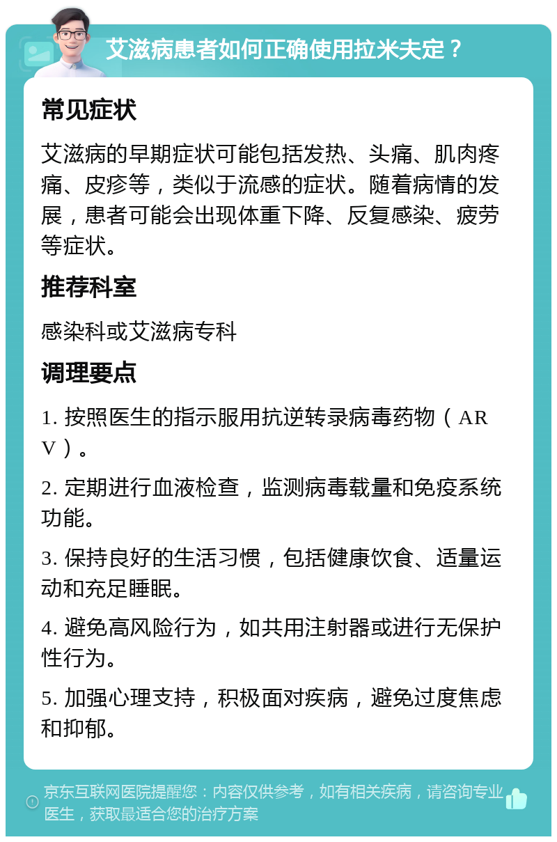 艾滋病患者如何正确使用拉米夫定？ 常见症状 艾滋病的早期症状可能包括发热、头痛、肌肉疼痛、皮疹等，类似于流感的症状。随着病情的发展，患者可能会出现体重下降、反复感染、疲劳等症状。 推荐科室 感染科或艾滋病专科 调理要点 1. 按照医生的指示服用抗逆转录病毒药物（ARV）。 2. 定期进行血液检查，监测病毒载量和免疫系统功能。 3. 保持良好的生活习惯，包括健康饮食、适量运动和充足睡眠。 4. 避免高风险行为，如共用注射器或进行无保护性行为。 5. 加强心理支持，积极面对疾病，避免过度焦虑和抑郁。