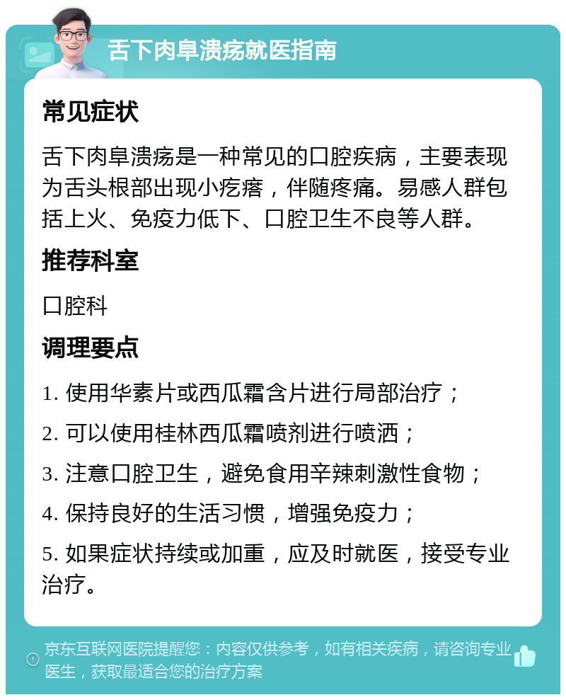 舌下肉阜溃疡就医指南 常见症状 舌下肉阜溃疡是一种常见的口腔疾病，主要表现为舌头根部出现小疙瘩，伴随疼痛。易感人群包括上火、免疫力低下、口腔卫生不良等人群。 推荐科室 口腔科 调理要点 1. 使用华素片或西瓜霜含片进行局部治疗； 2. 可以使用桂林西瓜霜喷剂进行喷洒； 3. 注意口腔卫生，避免食用辛辣刺激性食物； 4. 保持良好的生活习惯，增强免疫力； 5. 如果症状持续或加重，应及时就医，接受专业治疗。