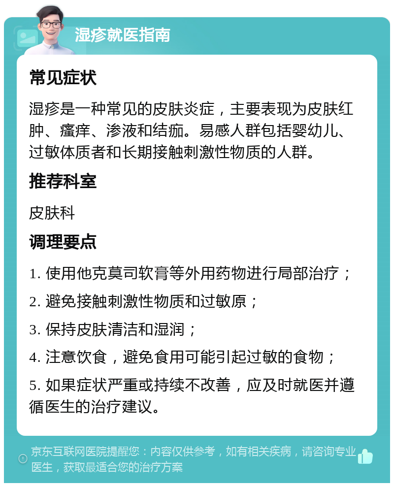 湿疹就医指南 常见症状 湿疹是一种常见的皮肤炎症，主要表现为皮肤红肿、瘙痒、渗液和结痂。易感人群包括婴幼儿、过敏体质者和长期接触刺激性物质的人群。 推荐科室 皮肤科 调理要点 1. 使用他克莫司软膏等外用药物进行局部治疗； 2. 避免接触刺激性物质和过敏原； 3. 保持皮肤清洁和湿润； 4. 注意饮食，避免食用可能引起过敏的食物； 5. 如果症状严重或持续不改善，应及时就医并遵循医生的治疗建议。