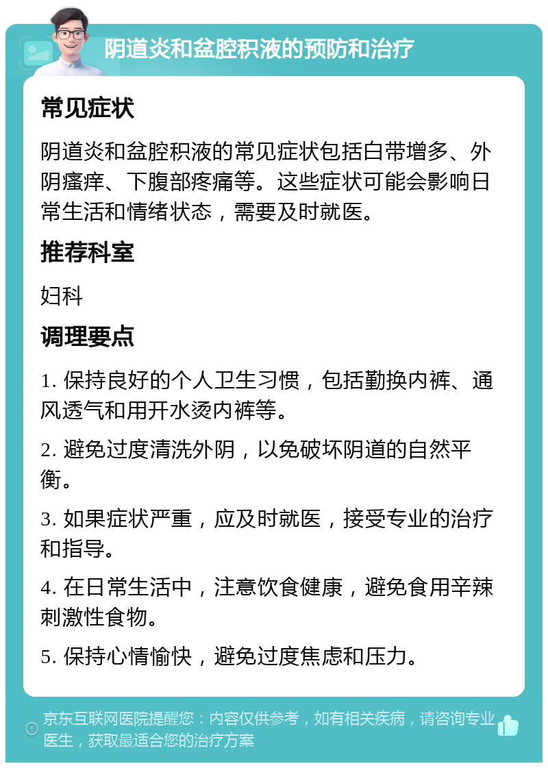 阴道炎和盆腔积液的预防和治疗 常见症状 阴道炎和盆腔积液的常见症状包括白带增多、外阴瘙痒、下腹部疼痛等。这些症状可能会影响日常生活和情绪状态，需要及时就医。 推荐科室 妇科 调理要点 1. 保持良好的个人卫生习惯，包括勤换内裤、通风透气和用开水烫内裤等。 2. 避免过度清洗外阴，以免破坏阴道的自然平衡。 3. 如果症状严重，应及时就医，接受专业的治疗和指导。 4. 在日常生活中，注意饮食健康，避免食用辛辣刺激性食物。 5. 保持心情愉快，避免过度焦虑和压力。