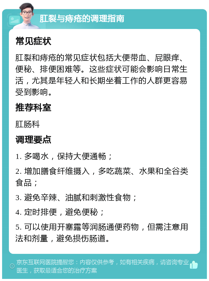 肛裂与痔疮的调理指南 常见症状 肛裂和痔疮的常见症状包括大便带血、屁眼痒、便秘、排便困难等。这些症状可能会影响日常生活，尤其是年轻人和长期坐着工作的人群更容易受到影响。 推荐科室 肛肠科 调理要点 1. 多喝水，保持大便通畅； 2. 增加膳食纤维摄入，多吃蔬菜、水果和全谷类食品； 3. 避免辛辣、油腻和刺激性食物； 4. 定时排便，避免便秘； 5. 可以使用开塞露等润肠通便药物，但需注意用法和剂量，避免损伤肠道。