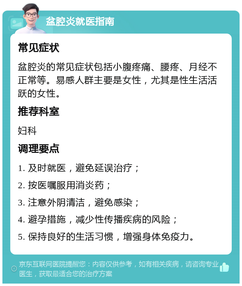 盆腔炎就医指南 常见症状 盆腔炎的常见症状包括小腹疼痛、腰疼、月经不正常等。易感人群主要是女性，尤其是性生活活跃的女性。 推荐科室 妇科 调理要点 1. 及时就医，避免延误治疗； 2. 按医嘱服用消炎药； 3. 注意外阴清洁，避免感染； 4. 避孕措施，减少性传播疾病的风险； 5. 保持良好的生活习惯，增强身体免疫力。