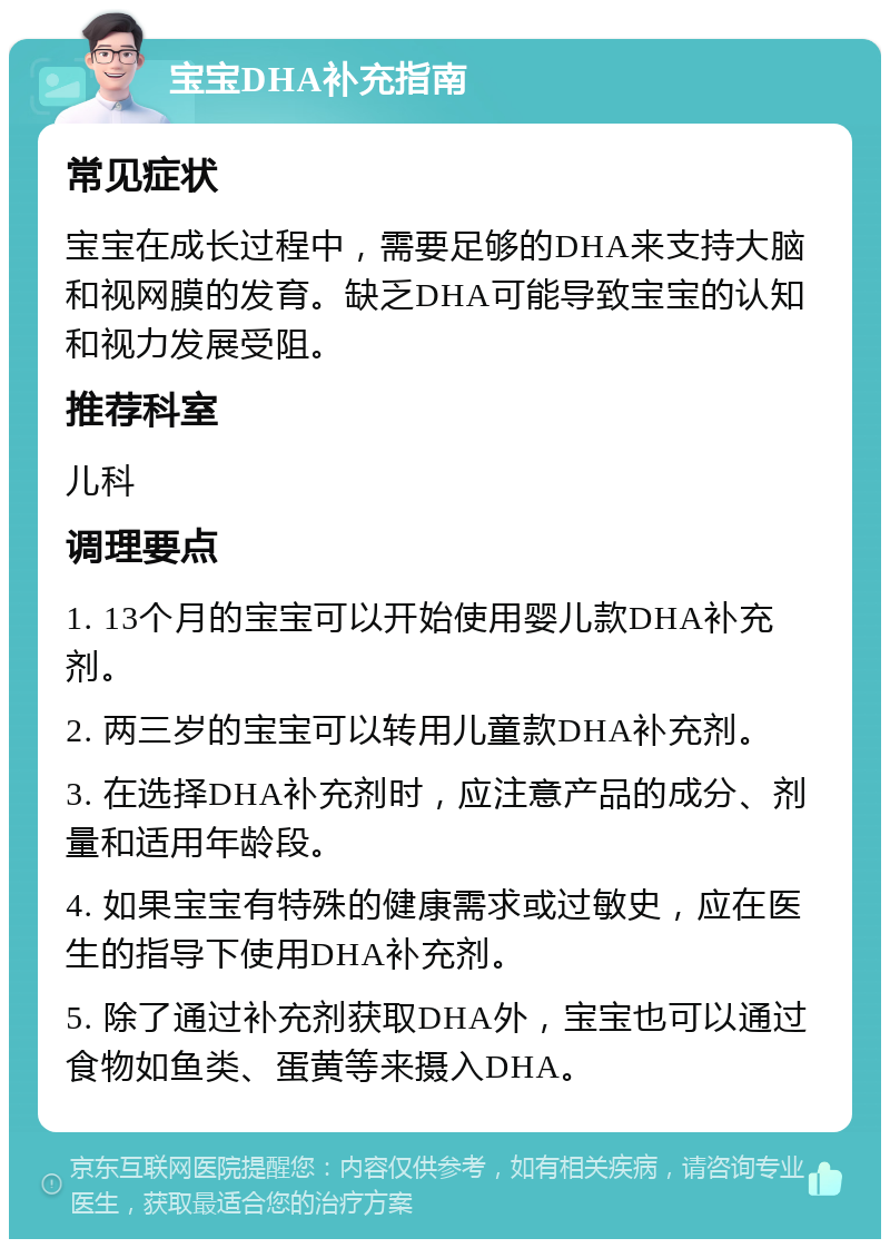 宝宝DHA补充指南 常见症状 宝宝在成长过程中，需要足够的DHA来支持大脑和视网膜的发育。缺乏DHA可能导致宝宝的认知和视力发展受阻。 推荐科室 儿科 调理要点 1. 13个月的宝宝可以开始使用婴儿款DHA补充剂。 2. 两三岁的宝宝可以转用儿童款DHA补充剂。 3. 在选择DHA补充剂时，应注意产品的成分、剂量和适用年龄段。 4. 如果宝宝有特殊的健康需求或过敏史，应在医生的指导下使用DHA补充剂。 5. 除了通过补充剂获取DHA外，宝宝也可以通过食物如鱼类、蛋黄等来摄入DHA。