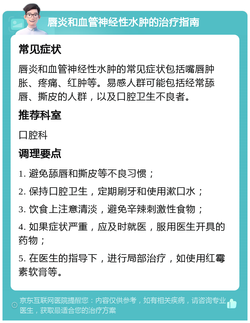 唇炎和血管神经性水肿的治疗指南 常见症状 唇炎和血管神经性水肿的常见症状包括嘴唇肿胀、疼痛、红肿等。易感人群可能包括经常舔唇、撕皮的人群，以及口腔卫生不良者。 推荐科室 口腔科 调理要点 1. 避免舔唇和撕皮等不良习惯； 2. 保持口腔卫生，定期刷牙和使用漱口水； 3. 饮食上注意清淡，避免辛辣刺激性食物； 4. 如果症状严重，应及时就医，服用医生开具的药物； 5. 在医生的指导下，进行局部治疗，如使用红霉素软膏等。