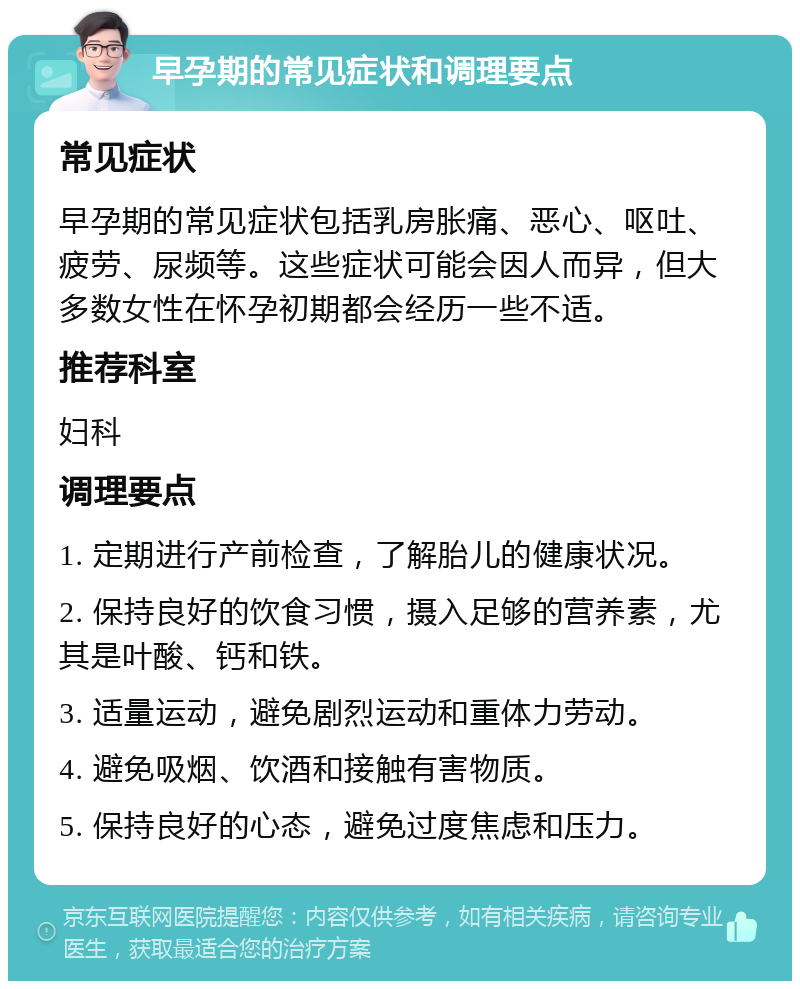 早孕期的常见症状和调理要点 常见症状 早孕期的常见症状包括乳房胀痛、恶心、呕吐、疲劳、尿频等。这些症状可能会因人而异，但大多数女性在怀孕初期都会经历一些不适。 推荐科室 妇科 调理要点 1. 定期进行产前检查，了解胎儿的健康状况。 2. 保持良好的饮食习惯，摄入足够的营养素，尤其是叶酸、钙和铁。 3. 适量运动，避免剧烈运动和重体力劳动。 4. 避免吸烟、饮酒和接触有害物质。 5. 保持良好的心态，避免过度焦虑和压力。