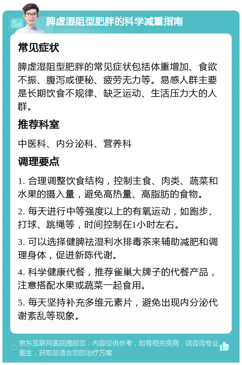 脾虚湿阻型肥胖的科学减重指南 常见症状 脾虚湿阻型肥胖的常见症状包括体重增加、食欲不振、腹泻或便秘、疲劳无力等。易感人群主要是长期饮食不规律、缺乏运动、生活压力大的人群。 推荐科室 中医科、内分泌科、营养科 调理要点 1. 合理调整饮食结构，控制主食、肉类、蔬菜和水果的摄入量，避免高热量、高脂肪的食物。 2. 每天进行中等强度以上的有氧运动，如跑步、打球、跳绳等，时间控制在1小时左右。 3. 可以选择健脾祛湿利水排毒茶来辅助减肥和调理身体，促进新陈代谢。 4. 科学健康代餐，推荐雀巢大牌子的代餐产品，注意搭配水果或蔬菜一起食用。 5. 每天坚持补充多维元素片，避免出现内分泌代谢紊乱等现象。