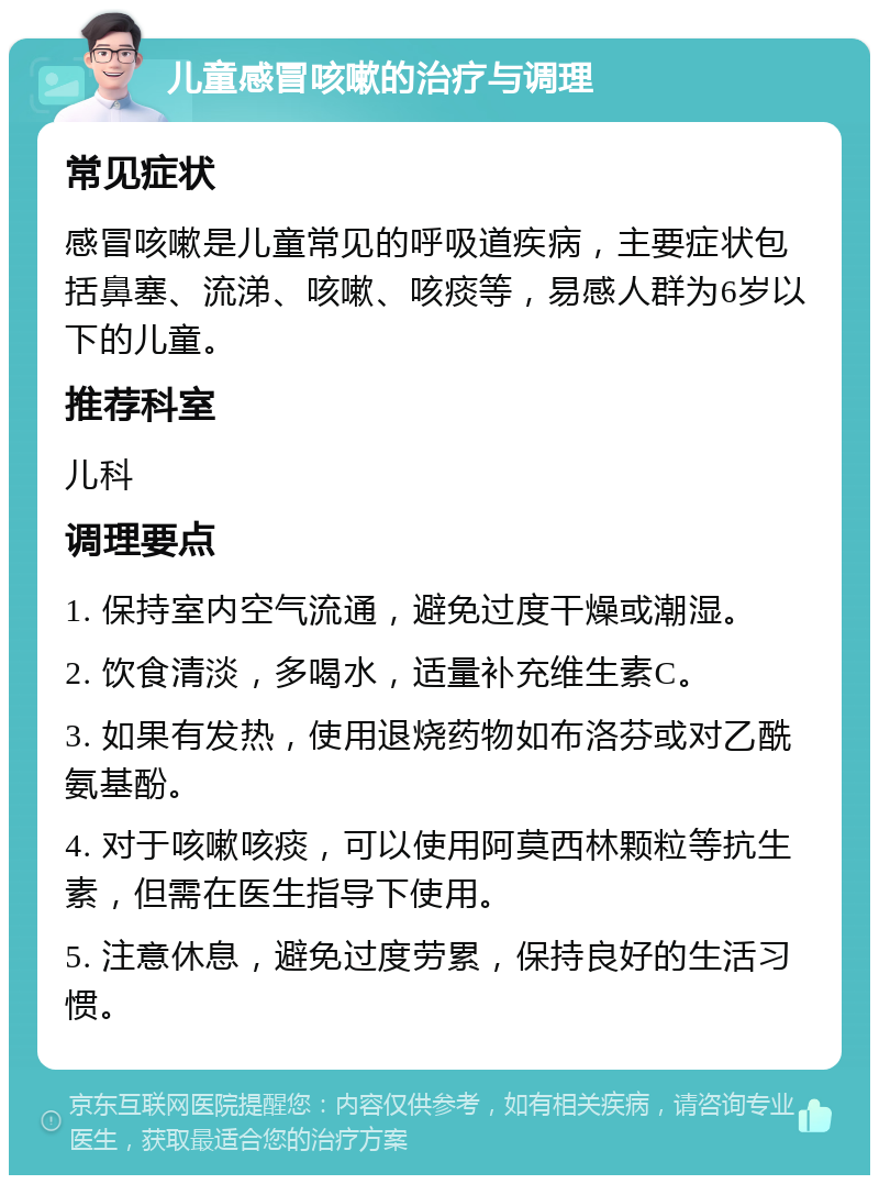 儿童感冒咳嗽的治疗与调理 常见症状 感冒咳嗽是儿童常见的呼吸道疾病，主要症状包括鼻塞、流涕、咳嗽、咳痰等，易感人群为6岁以下的儿童。 推荐科室 儿科 调理要点 1. 保持室内空气流通，避免过度干燥或潮湿。 2. 饮食清淡，多喝水，适量补充维生素C。 3. 如果有发热，使用退烧药物如布洛芬或对乙酰氨基酚。 4. 对于咳嗽咳痰，可以使用阿莫西林颗粒等抗生素，但需在医生指导下使用。 5. 注意休息，避免过度劳累，保持良好的生活习惯。