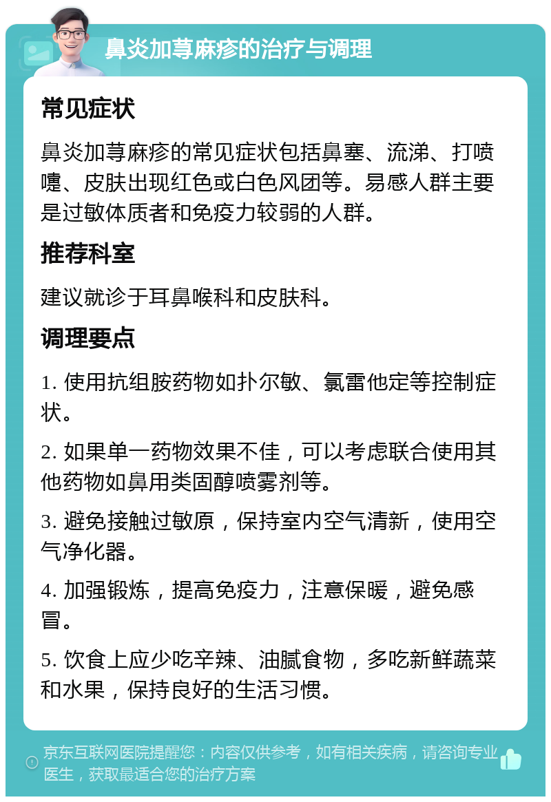 鼻炎加荨麻疹的治疗与调理 常见症状 鼻炎加荨麻疹的常见症状包括鼻塞、流涕、打喷嚏、皮肤出现红色或白色风团等。易感人群主要是过敏体质者和免疫力较弱的人群。 推荐科室 建议就诊于耳鼻喉科和皮肤科。 调理要点 1. 使用抗组胺药物如扑尔敏、氯雷他定等控制症状。 2. 如果单一药物效果不佳，可以考虑联合使用其他药物如鼻用类固醇喷雾剂等。 3. 避免接触过敏原，保持室内空气清新，使用空气净化器。 4. 加强锻炼，提高免疫力，注意保暖，避免感冒。 5. 饮食上应少吃辛辣、油腻食物，多吃新鲜蔬菜和水果，保持良好的生活习惯。