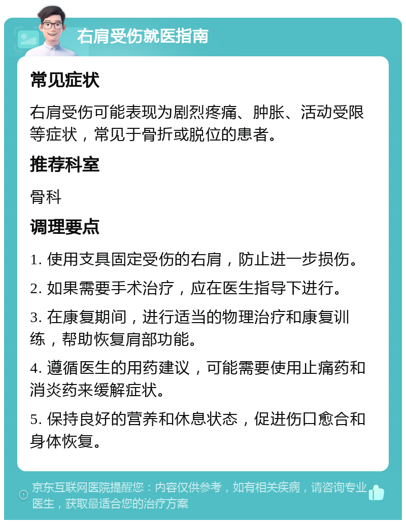 右肩受伤就医指南 常见症状 右肩受伤可能表现为剧烈疼痛、肿胀、活动受限等症状，常见于骨折或脱位的患者。 推荐科室 骨科 调理要点 1. 使用支具固定受伤的右肩，防止进一步损伤。 2. 如果需要手术治疗，应在医生指导下进行。 3. 在康复期间，进行适当的物理治疗和康复训练，帮助恢复肩部功能。 4. 遵循医生的用药建议，可能需要使用止痛药和消炎药来缓解症状。 5. 保持良好的营养和休息状态，促进伤口愈合和身体恢复。