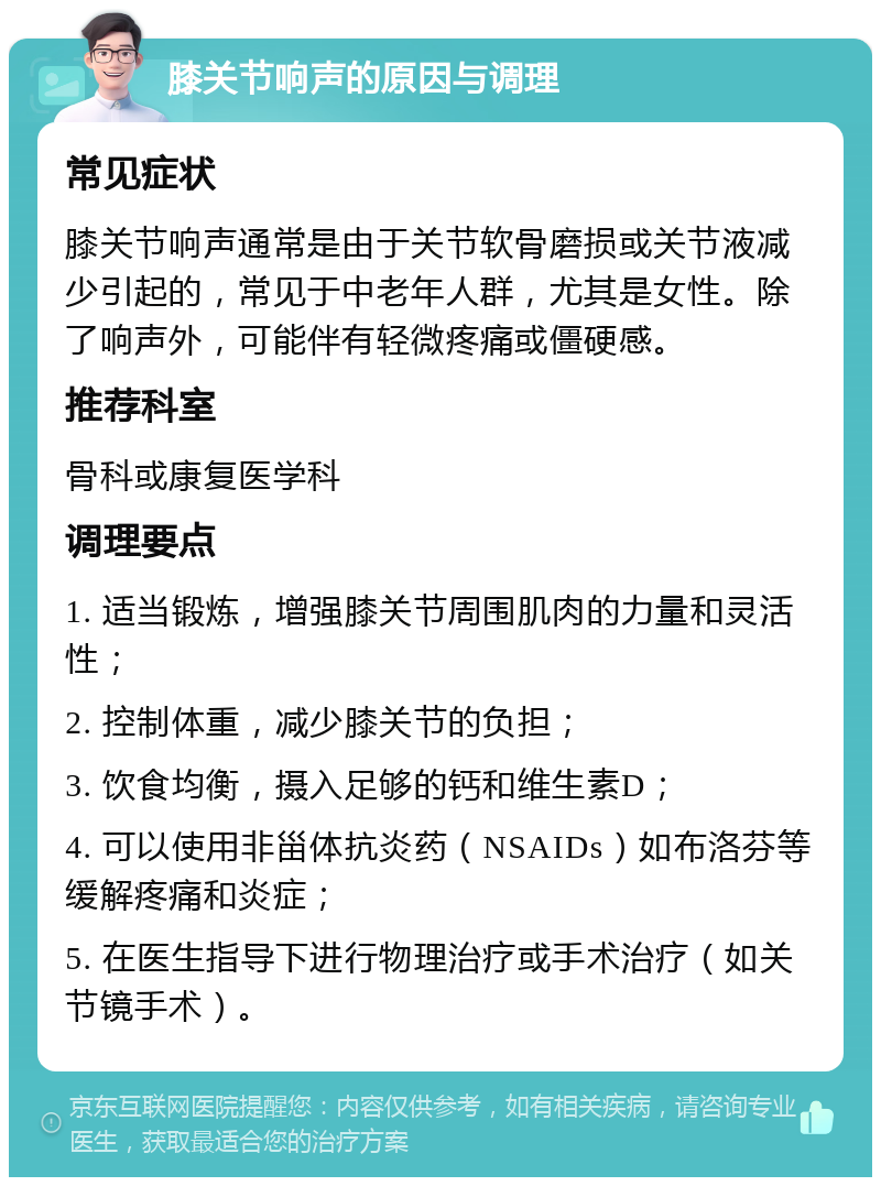 膝关节响声的原因与调理 常见症状 膝关节响声通常是由于关节软骨磨损或关节液减少引起的，常见于中老年人群，尤其是女性。除了响声外，可能伴有轻微疼痛或僵硬感。 推荐科室 骨科或康复医学科 调理要点 1. 适当锻炼，增强膝关节周围肌肉的力量和灵活性； 2. 控制体重，减少膝关节的负担； 3. 饮食均衡，摄入足够的钙和维生素D； 4. 可以使用非甾体抗炎药（NSAIDs）如布洛芬等缓解疼痛和炎症； 5. 在医生指导下进行物理治疗或手术治疗（如关节镜手术）。