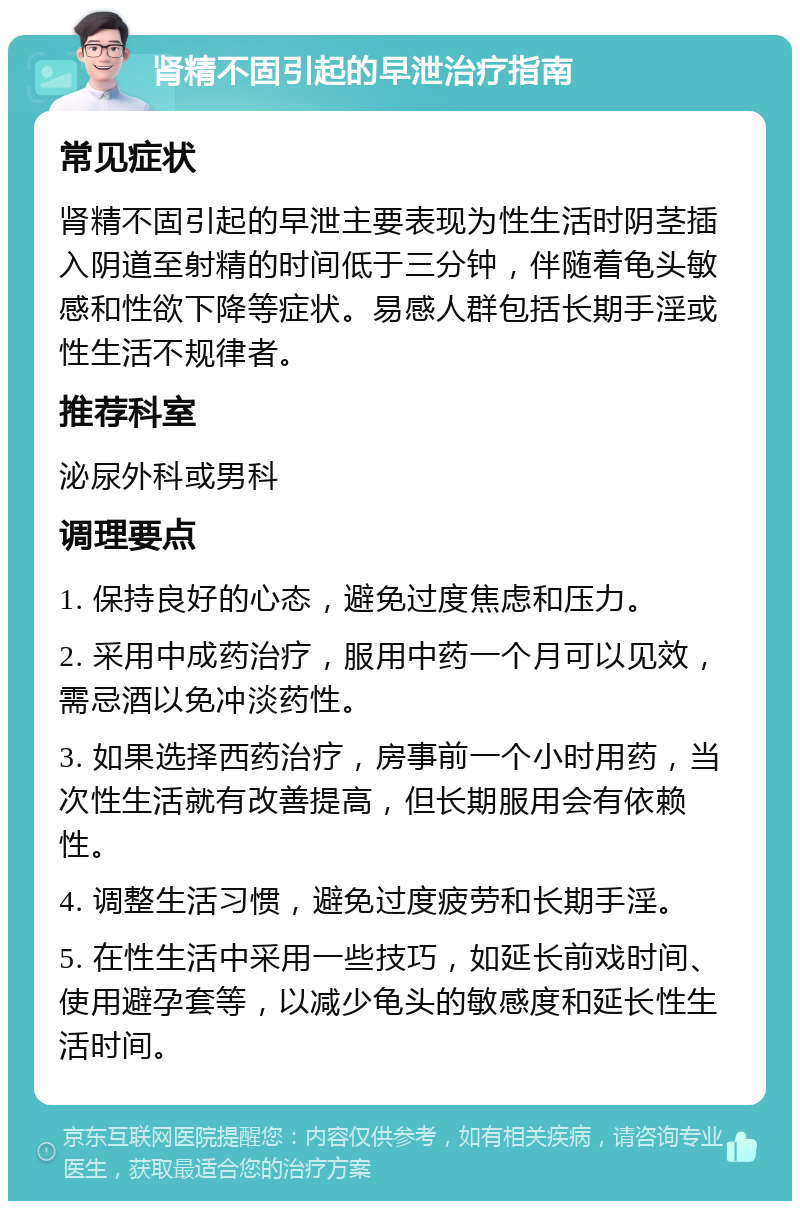 肾精不固引起的早泄治疗指南 常见症状 肾精不固引起的早泄主要表现为性生活时阴茎插入阴道至射精的时间低于三分钟，伴随着龟头敏感和性欲下降等症状。易感人群包括长期手淫或性生活不规律者。 推荐科室 泌尿外科或男科 调理要点 1. 保持良好的心态，避免过度焦虑和压力。 2. 采用中成药治疗，服用中药一个月可以见效，需忌酒以免冲淡药性。 3. 如果选择西药治疗，房事前一个小时用药，当次性生活就有改善提高，但长期服用会有依赖性。 4. 调整生活习惯，避免过度疲劳和长期手淫。 5. 在性生活中采用一些技巧，如延长前戏时间、使用避孕套等，以减少龟头的敏感度和延长性生活时间。