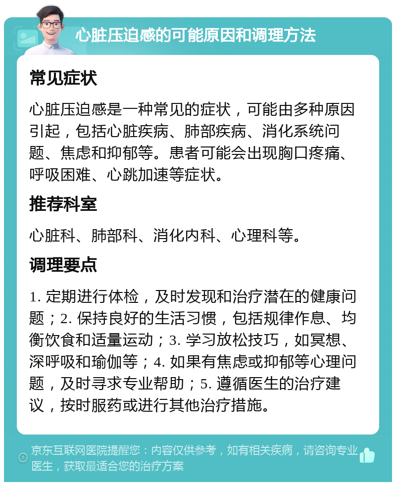 心脏压迫感的可能原因和调理方法 常见症状 心脏压迫感是一种常见的症状，可能由多种原因引起，包括心脏疾病、肺部疾病、消化系统问题、焦虑和抑郁等。患者可能会出现胸口疼痛、呼吸困难、心跳加速等症状。 推荐科室 心脏科、肺部科、消化内科、心理科等。 调理要点 1. 定期进行体检，及时发现和治疗潜在的健康问题；2. 保持良好的生活习惯，包括规律作息、均衡饮食和适量运动；3. 学习放松技巧，如冥想、深呼吸和瑜伽等；4. 如果有焦虑或抑郁等心理问题，及时寻求专业帮助；5. 遵循医生的治疗建议，按时服药或进行其他治疗措施。