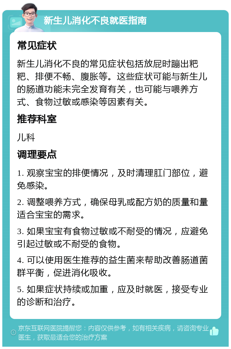 新生儿消化不良就医指南 常见症状 新生儿消化不良的常见症状包括放屁时蹦出粑粑、排便不畅、腹胀等。这些症状可能与新生儿的肠道功能未完全发育有关，也可能与喂养方式、食物过敏或感染等因素有关。 推荐科室 儿科 调理要点 1. 观察宝宝的排便情况，及时清理肛门部位，避免感染。 2. 调整喂养方式，确保母乳或配方奶的质量和量适合宝宝的需求。 3. 如果宝宝有食物过敏或不耐受的情况，应避免引起过敏或不耐受的食物。 4. 可以使用医生推荐的益生菌来帮助改善肠道菌群平衡，促进消化吸收。 5. 如果症状持续或加重，应及时就医，接受专业的诊断和治疗。