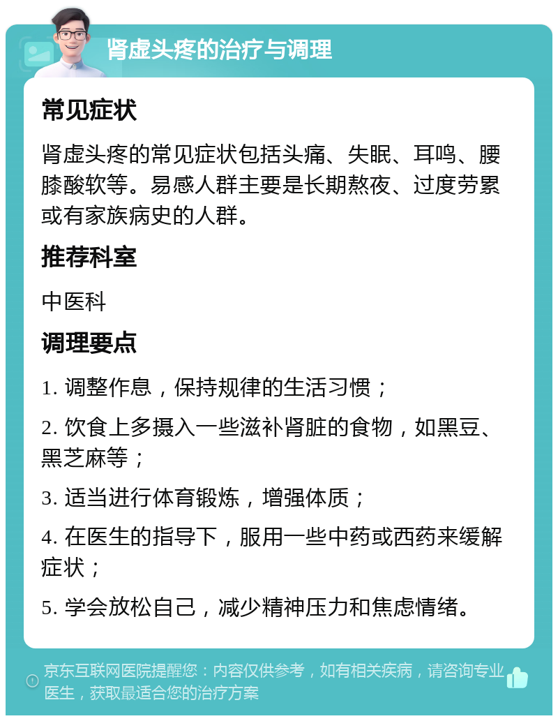 肾虚头疼的治疗与调理 常见症状 肾虚头疼的常见症状包括头痛、失眠、耳鸣、腰膝酸软等。易感人群主要是长期熬夜、过度劳累或有家族病史的人群。 推荐科室 中医科 调理要点 1. 调整作息，保持规律的生活习惯； 2. 饮食上多摄入一些滋补肾脏的食物，如黑豆、黑芝麻等； 3. 适当进行体育锻炼，增强体质； 4. 在医生的指导下，服用一些中药或西药来缓解症状； 5. 学会放松自己，减少精神压力和焦虑情绪。