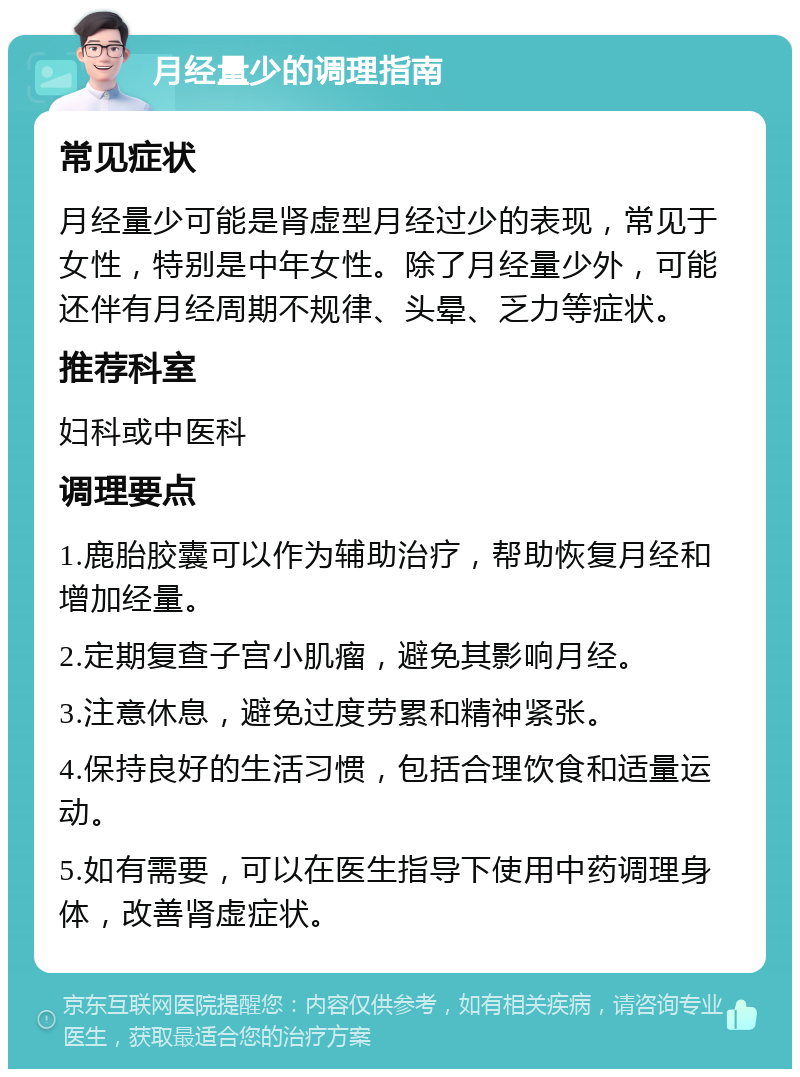 月经量少的调理指南 常见症状 月经量少可能是肾虚型月经过少的表现，常见于女性，特别是中年女性。除了月经量少外，可能还伴有月经周期不规律、头晕、乏力等症状。 推荐科室 妇科或中医科 调理要点 1.鹿胎胶囊可以作为辅助治疗，帮助恢复月经和增加经量。 2.定期复查子宫小肌瘤，避免其影响月经。 3.注意休息，避免过度劳累和精神紧张。 4.保持良好的生活习惯，包括合理饮食和适量运动。 5.如有需要，可以在医生指导下使用中药调理身体，改善肾虚症状。