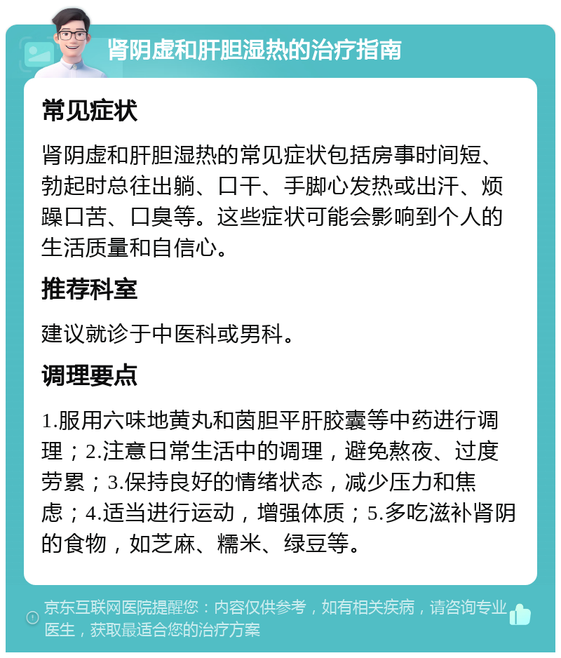 肾阴虚和肝胆湿热的治疗指南 常见症状 肾阴虚和肝胆湿热的常见症状包括房事时间短、勃起时总往出躺、口干、手脚心发热或出汗、烦躁口苦、口臭等。这些症状可能会影响到个人的生活质量和自信心。 推荐科室 建议就诊于中医科或男科。 调理要点 1.服用六味地黄丸和茵胆平肝胶囊等中药进行调理；2.注意日常生活中的调理，避免熬夜、过度劳累；3.保持良好的情绪状态，减少压力和焦虑；4.适当进行运动，增强体质；5.多吃滋补肾阴的食物，如芝麻、糯米、绿豆等。