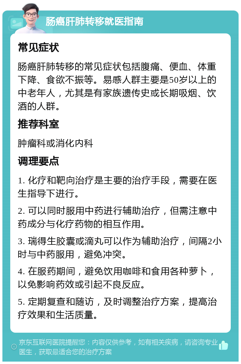 肠癌肝肺转移就医指南 常见症状 肠癌肝肺转移的常见症状包括腹痛、便血、体重下降、食欲不振等。易感人群主要是50岁以上的中老年人，尤其是有家族遗传史或长期吸烟、饮酒的人群。 推荐科室 肿瘤科或消化内科 调理要点 1. 化疗和靶向治疗是主要的治疗手段，需要在医生指导下进行。 2. 可以同时服用中药进行辅助治疗，但需注意中药成分与化疗药物的相互作用。 3. 瑞得生胶囊或滴丸可以作为辅助治疗，间隔2小时与中药服用，避免冲突。 4. 在服药期间，避免饮用咖啡和食用各种萝卜，以免影响药效或引起不良反应。 5. 定期复查和随访，及时调整治疗方案，提高治疗效果和生活质量。