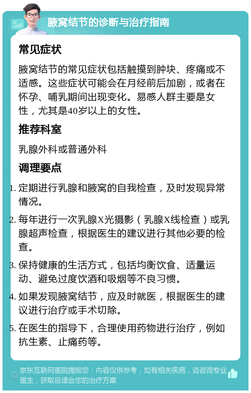 腋窝结节的诊断与治疗指南 常见症状 腋窝结节的常见症状包括触摸到肿块、疼痛或不适感。这些症状可能会在月经前后加剧，或者在怀孕、哺乳期间出现变化。易感人群主要是女性，尤其是40岁以上的女性。 推荐科室 乳腺外科或普通外科 调理要点 定期进行乳腺和腋窝的自我检查，及时发现异常情况。 每年进行一次乳腺X光摄影（乳腺X线检查）或乳腺超声检查，根据医生的建议进行其他必要的检查。 保持健康的生活方式，包括均衡饮食、适量运动、避免过度饮酒和吸烟等不良习惯。 如果发现腋窝结节，应及时就医，根据医生的建议进行治疗或手术切除。 在医生的指导下，合理使用药物进行治疗，例如抗生素、止痛药等。