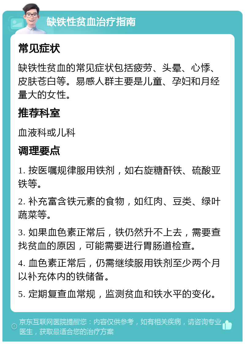 缺铁性贫血治疗指南 常见症状 缺铁性贫血的常见症状包括疲劳、头晕、心悸、皮肤苍白等。易感人群主要是儿童、孕妇和月经量大的女性。 推荐科室 血液科或儿科 调理要点 1. 按医嘱规律服用铁剂，如右旋糖酐铁、硫酸亚铁等。 2. 补充富含铁元素的食物，如红肉、豆类、绿叶蔬菜等。 3. 如果血色素正常后，铁仍然升不上去，需要查找贫血的原因，可能需要进行胃肠道检查。 4. 血色素正常后，仍需继续服用铁剂至少两个月以补充体内的铁储备。 5. 定期复查血常规，监测贫血和铁水平的变化。