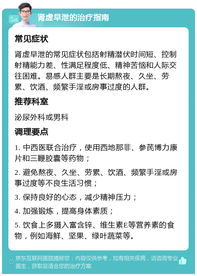 肾虚早泄的治疗指南 常见症状 肾虚早泄的常见症状包括射精潜伏时间短、控制射精能力差、性满足程度低、精神苦恼和人际交往困难。易感人群主要是长期熬夜、久坐、劳累、饮酒、频繁手淫或房事过度的人群。 推荐科室 泌尿外科或男科 调理要点 1. 中西医联合治疗，使用西地那非、参芪博力康片和三鞭胶囊等药物； 2. 避免熬夜、久坐、劳累、饮酒、频繁手淫或房事过度等不良生活习惯； 3. 保持良好的心态，减少精神压力； 4. 加强锻炼，提高身体素质； 5. 饮食上多摄入富含锌、维生素E等营养素的食物，例如海鲜、坚果、绿叶蔬菜等。