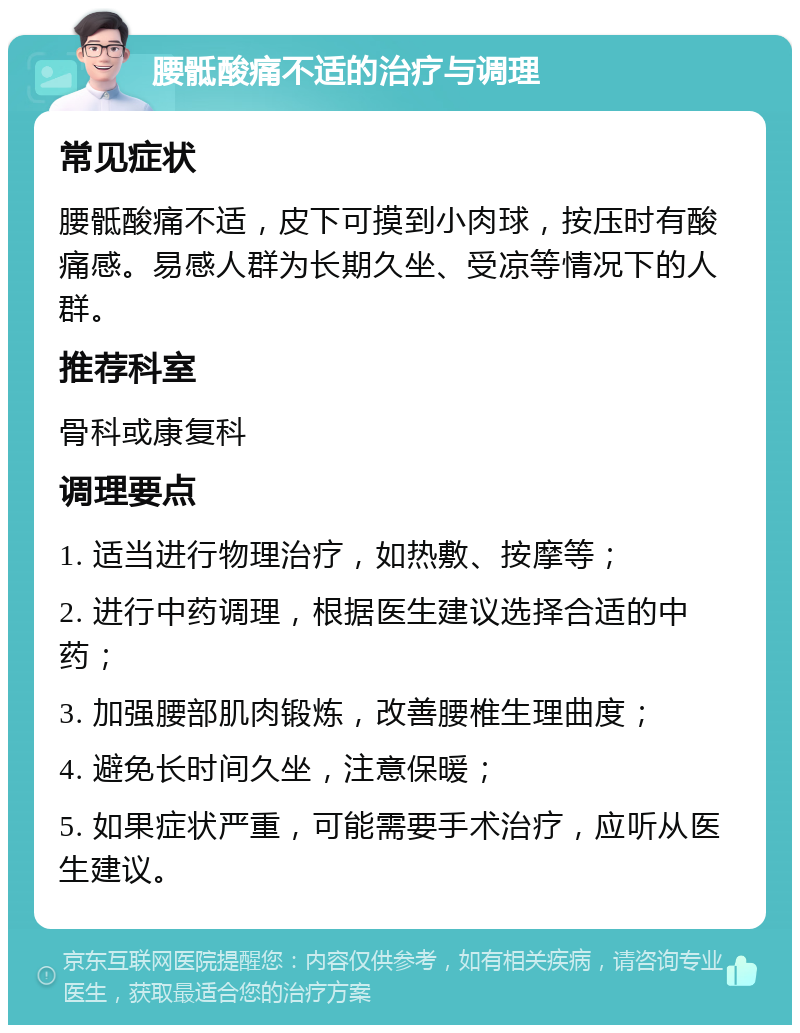 腰骶酸痛不适的治疗与调理 常见症状 腰骶酸痛不适，皮下可摸到小肉球，按压时有酸痛感。易感人群为长期久坐、受凉等情况下的人群。 推荐科室 骨科或康复科 调理要点 1. 适当进行物理治疗，如热敷、按摩等； 2. 进行中药调理，根据医生建议选择合适的中药； 3. 加强腰部肌肉锻炼，改善腰椎生理曲度； 4. 避免长时间久坐，注意保暖； 5. 如果症状严重，可能需要手术治疗，应听从医生建议。