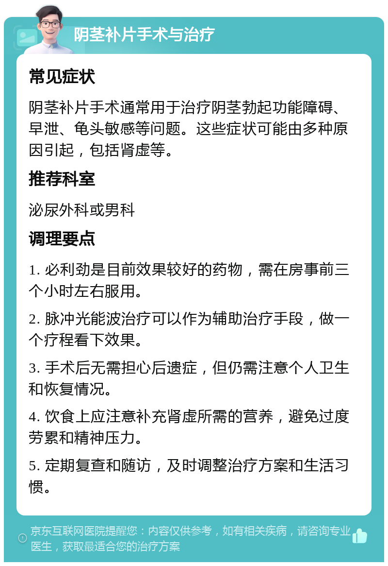 阴茎补片手术与治疗 常见症状 阴茎补片手术通常用于治疗阴茎勃起功能障碍、早泄、龟头敏感等问题。这些症状可能由多种原因引起，包括肾虚等。 推荐科室 泌尿外科或男科 调理要点 1. 必利劲是目前效果较好的药物，需在房事前三个小时左右服用。 2. 脉冲光能波治疗可以作为辅助治疗手段，做一个疗程看下效果。 3. 手术后无需担心后遗症，但仍需注意个人卫生和恢复情况。 4. 饮食上应注意补充肾虚所需的营养，避免过度劳累和精神压力。 5. 定期复查和随访，及时调整治疗方案和生活习惯。