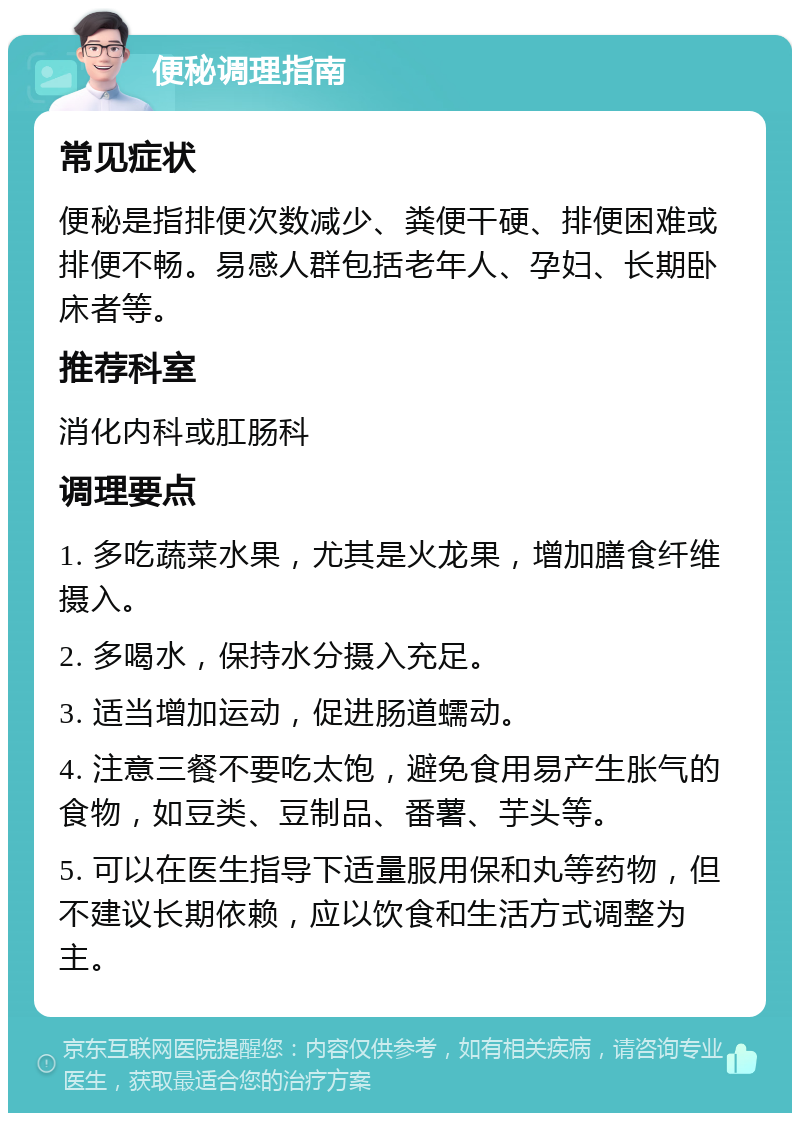 便秘调理指南 常见症状 便秘是指排便次数减少、粪便干硬、排便困难或排便不畅。易感人群包括老年人、孕妇、长期卧床者等。 推荐科室 消化内科或肛肠科 调理要点 1. 多吃蔬菜水果，尤其是火龙果，增加膳食纤维摄入。 2. 多喝水，保持水分摄入充足。 3. 适当增加运动，促进肠道蠕动。 4. 注意三餐不要吃太饱，避免食用易产生胀气的食物，如豆类、豆制品、番薯、芋头等。 5. 可以在医生指导下适量服用保和丸等药物，但不建议长期依赖，应以饮食和生活方式调整为主。