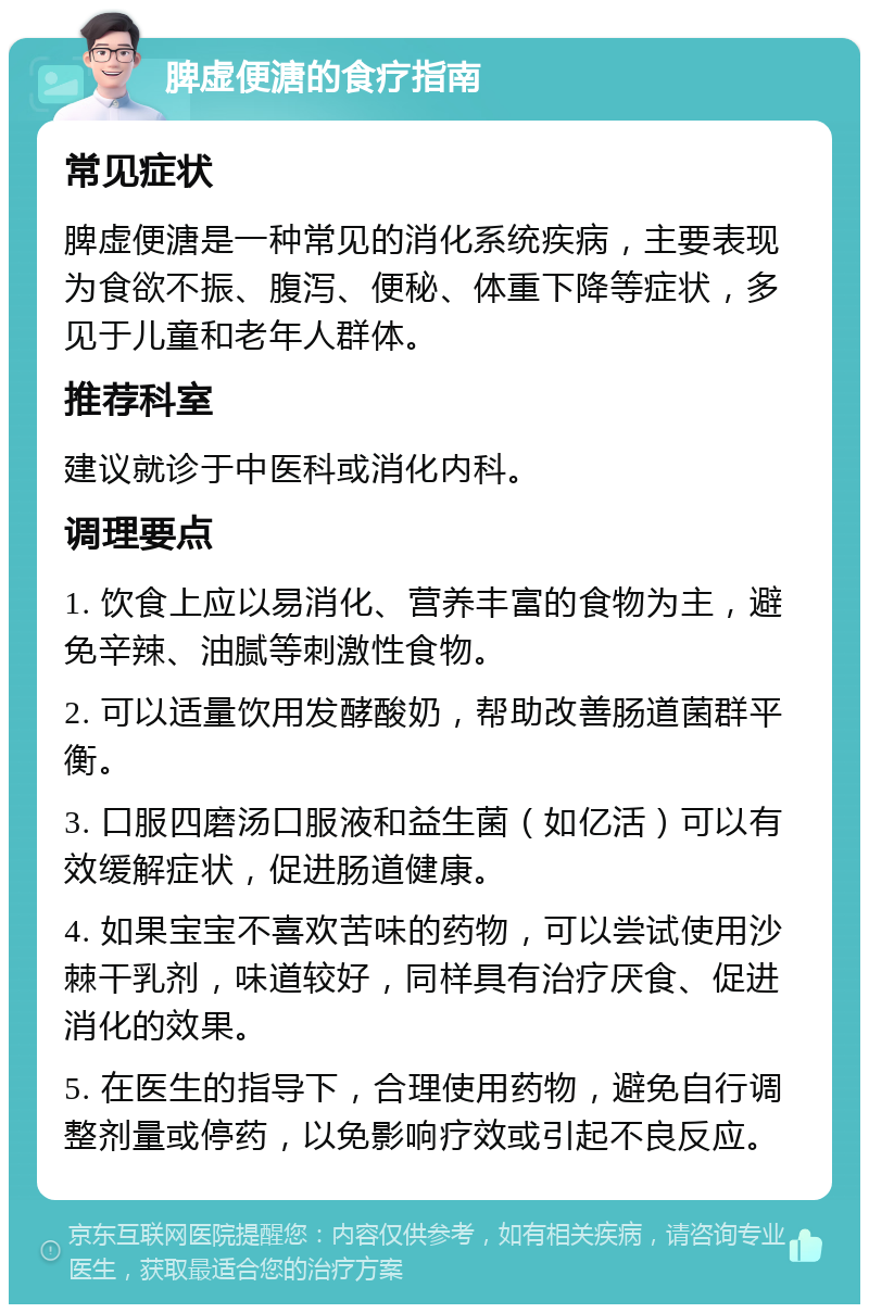 脾虚便溏的食疗指南 常见症状 脾虚便溏是一种常见的消化系统疾病，主要表现为食欲不振、腹泻、便秘、体重下降等症状，多见于儿童和老年人群体。 推荐科室 建议就诊于中医科或消化内科。 调理要点 1. 饮食上应以易消化、营养丰富的食物为主，避免辛辣、油腻等刺激性食物。 2. 可以适量饮用发酵酸奶，帮助改善肠道菌群平衡。 3. 口服四磨汤口服液和益生菌（如亿活）可以有效缓解症状，促进肠道健康。 4. 如果宝宝不喜欢苦味的药物，可以尝试使用沙棘干乳剂，味道较好，同样具有治疗厌食、促进消化的效果。 5. 在医生的指导下，合理使用药物，避免自行调整剂量或停药，以免影响疗效或引起不良反应。