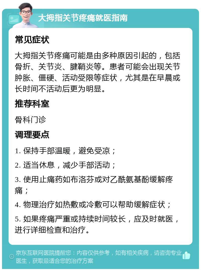 大拇指关节疼痛就医指南 常见症状 大拇指关节疼痛可能是由多种原因引起的，包括骨折、关节炎、腱鞘炎等。患者可能会出现关节肿胀、僵硬、活动受限等症状，尤其是在早晨或长时间不活动后更为明显。 推荐科室 骨科门诊 调理要点 1. 保持手部温暖，避免受凉； 2. 适当休息，减少手部活动； 3. 使用止痛药如布洛芬或对乙酰氨基酚缓解疼痛； 4. 物理治疗如热敷或冷敷可以帮助缓解症状； 5. 如果疼痛严重或持续时间较长，应及时就医，进行详细检查和治疗。