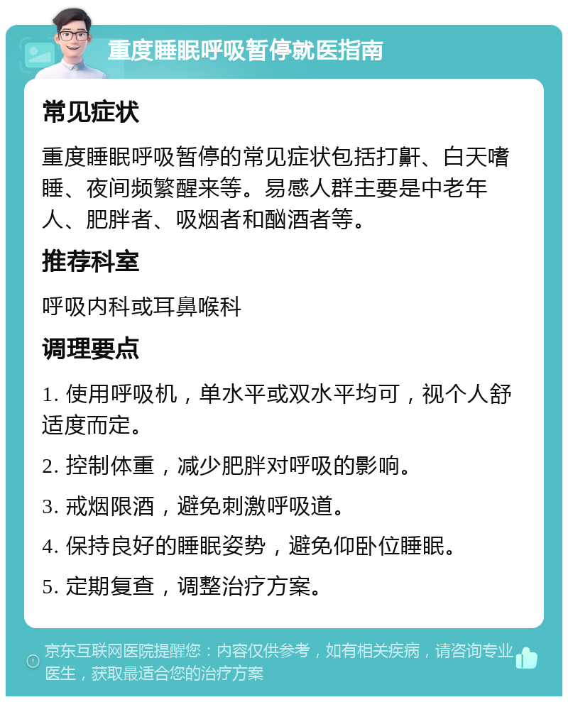 重度睡眠呼吸暂停就医指南 常见症状 重度睡眠呼吸暂停的常见症状包括打鼾、白天嗜睡、夜间频繁醒来等。易感人群主要是中老年人、肥胖者、吸烟者和酗酒者等。 推荐科室 呼吸内科或耳鼻喉科 调理要点 1. 使用呼吸机，单水平或双水平均可，视个人舒适度而定。 2. 控制体重，减少肥胖对呼吸的影响。 3. 戒烟限酒，避免刺激呼吸道。 4. 保持良好的睡眠姿势，避免仰卧位睡眠。 5. 定期复查，调整治疗方案。