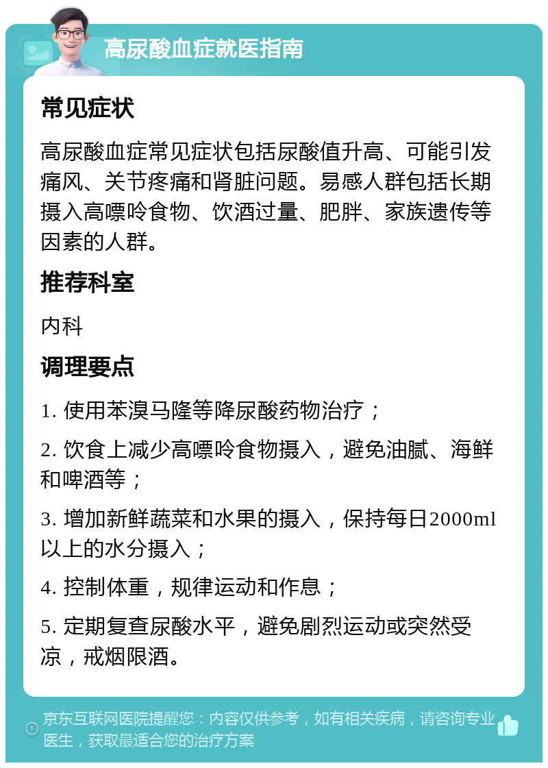 高尿酸血症就医指南 常见症状 高尿酸血症常见症状包括尿酸值升高、可能引发痛风、关节疼痛和肾脏问题。易感人群包括长期摄入高嘌呤食物、饮酒过量、肥胖、家族遗传等因素的人群。 推荐科室 内科 调理要点 1. 使用苯溴马隆等降尿酸药物治疗； 2. 饮食上减少高嘌呤食物摄入，避免油腻、海鲜和啤酒等； 3. 增加新鲜蔬菜和水果的摄入，保持每日2000ml以上的水分摄入； 4. 控制体重，规律运动和作息； 5. 定期复查尿酸水平，避免剧烈运动或突然受凉，戒烟限酒。