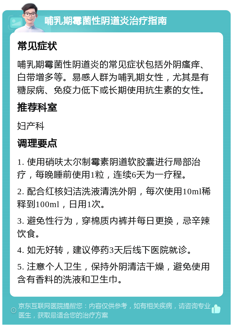 哺乳期霉菌性阴道炎治疗指南 常见症状 哺乳期霉菌性阴道炎的常见症状包括外阴瘙痒、白带增多等。易感人群为哺乳期女性，尤其是有糖尿病、免疫力低下或长期使用抗生素的女性。 推荐科室 妇产科 调理要点 1. 使用硝呋太尔制霉素阴道软胶囊进行局部治疗，每晚睡前使用1粒，连续6天为一疗程。 2. 配合红核妇洁洗液清洗外阴，每次使用10ml稀释到100ml，日用1次。 3. 避免性行为，穿棉质内裤并每日更换，忌辛辣饮食。 4. 如无好转，建议停药3天后线下医院就诊。 5. 注意个人卫生，保持外阴清洁干燥，避免使用含有香料的洗液和卫生巾。