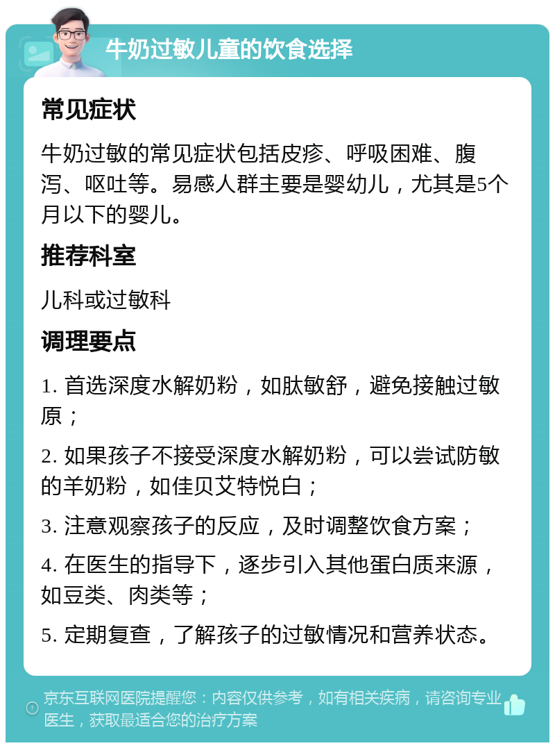 牛奶过敏儿童的饮食选择 常见症状 牛奶过敏的常见症状包括皮疹、呼吸困难、腹泻、呕吐等。易感人群主要是婴幼儿，尤其是5个月以下的婴儿。 推荐科室 儿科或过敏科 调理要点 1. 首选深度水解奶粉，如肽敏舒，避免接触过敏原； 2. 如果孩子不接受深度水解奶粉，可以尝试防敏的羊奶粉，如佳贝艾特悦白； 3. 注意观察孩子的反应，及时调整饮食方案； 4. 在医生的指导下，逐步引入其他蛋白质来源，如豆类、肉类等； 5. 定期复查，了解孩子的过敏情况和营养状态。