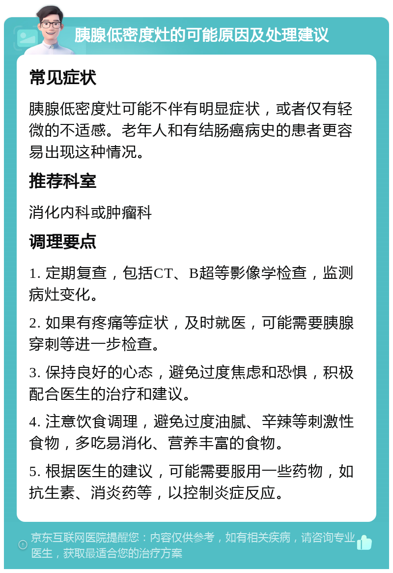 胰腺低密度灶的可能原因及处理建议 常见症状 胰腺低密度灶可能不伴有明显症状，或者仅有轻微的不适感。老年人和有结肠癌病史的患者更容易出现这种情况。 推荐科室 消化内科或肿瘤科 调理要点 1. 定期复查，包括CT、B超等影像学检查，监测病灶变化。 2. 如果有疼痛等症状，及时就医，可能需要胰腺穿刺等进一步检查。 3. 保持良好的心态，避免过度焦虑和恐惧，积极配合医生的治疗和建议。 4. 注意饮食调理，避免过度油腻、辛辣等刺激性食物，多吃易消化、营养丰富的食物。 5. 根据医生的建议，可能需要服用一些药物，如抗生素、消炎药等，以控制炎症反应。