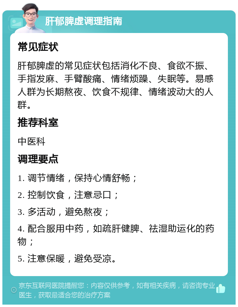 肝郁脾虚调理指南 常见症状 肝郁脾虚的常见症状包括消化不良、食欲不振、手指发麻、手臂酸痛、情绪烦躁、失眠等。易感人群为长期熬夜、饮食不规律、情绪波动大的人群。 推荐科室 中医科 调理要点 1. 调节情绪，保持心情舒畅； 2. 控制饮食，注意忌口； 3. 多活动，避免熬夜； 4. 配合服用中药，如疏肝健脾、祛湿助运化的药物； 5. 注意保暖，避免受凉。