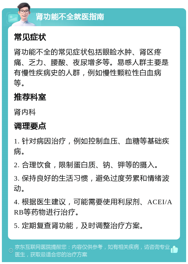 肾功能不全就医指南 常见症状 肾功能不全的常见症状包括眼睑水肿、肾区疼痛、乏力、腰酸、夜尿增多等。易感人群主要是有慢性疾病史的人群，例如慢性颗粒性白血病等。 推荐科室 肾内科 调理要点 1. 针对病因治疗，例如控制血压、血糖等基础疾病。 2. 合理饮食，限制蛋白质、钠、钾等的摄入。 3. 保持良好的生活习惯，避免过度劳累和情绪波动。 4. 根据医生建议，可能需要使用利尿剂、ACEI/ARB等药物进行治疗。 5. 定期复查肾功能，及时调整治疗方案。