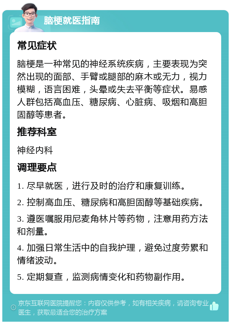 脑梗就医指南 常见症状 脑梗是一种常见的神经系统疾病，主要表现为突然出现的面部、手臂或腿部的麻木或无力，视力模糊，语言困难，头晕或失去平衡等症状。易感人群包括高血压、糖尿病、心脏病、吸烟和高胆固醇等患者。 推荐科室 神经内科 调理要点 1. 尽早就医，进行及时的治疗和康复训练。 2. 控制高血压、糖尿病和高胆固醇等基础疾病。 3. 遵医嘱服用尼麦角林片等药物，注意用药方法和剂量。 4. 加强日常生活中的自我护理，避免过度劳累和情绪波动。 5. 定期复查，监测病情变化和药物副作用。