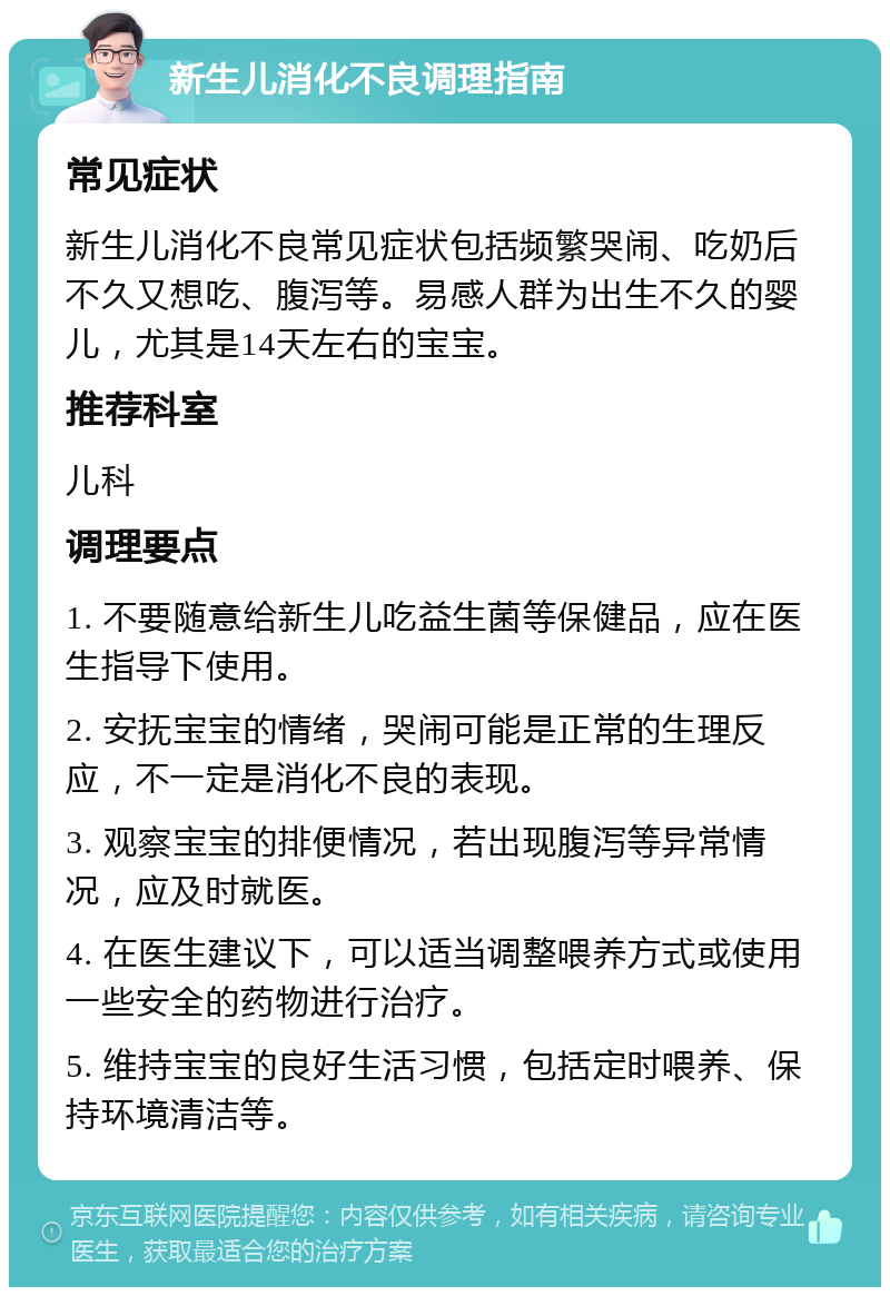 新生儿消化不良调理指南 常见症状 新生儿消化不良常见症状包括频繁哭闹、吃奶后不久又想吃、腹泻等。易感人群为出生不久的婴儿，尤其是14天左右的宝宝。 推荐科室 儿科 调理要点 1. 不要随意给新生儿吃益生菌等保健品，应在医生指导下使用。 2. 安抚宝宝的情绪，哭闹可能是正常的生理反应，不一定是消化不良的表现。 3. 观察宝宝的排便情况，若出现腹泻等异常情况，应及时就医。 4. 在医生建议下，可以适当调整喂养方式或使用一些安全的药物进行治疗。 5. 维持宝宝的良好生活习惯，包括定时喂养、保持环境清洁等。