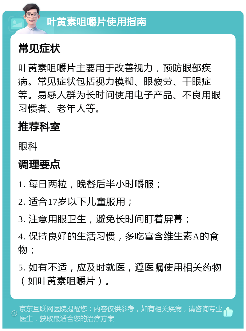 叶黄素咀嚼片使用指南 常见症状 叶黄素咀嚼片主要用于改善视力，预防眼部疾病。常见症状包括视力模糊、眼疲劳、干眼症等。易感人群为长时间使用电子产品、不良用眼习惯者、老年人等。 推荐科室 眼科 调理要点 1. 每日两粒，晚餐后半小时嚼服； 2. 适合17岁以下儿童服用； 3. 注意用眼卫生，避免长时间盯着屏幕； 4. 保持良好的生活习惯，多吃富含维生素A的食物； 5. 如有不适，应及时就医，遵医嘱使用相关药物（如叶黄素咀嚼片）。