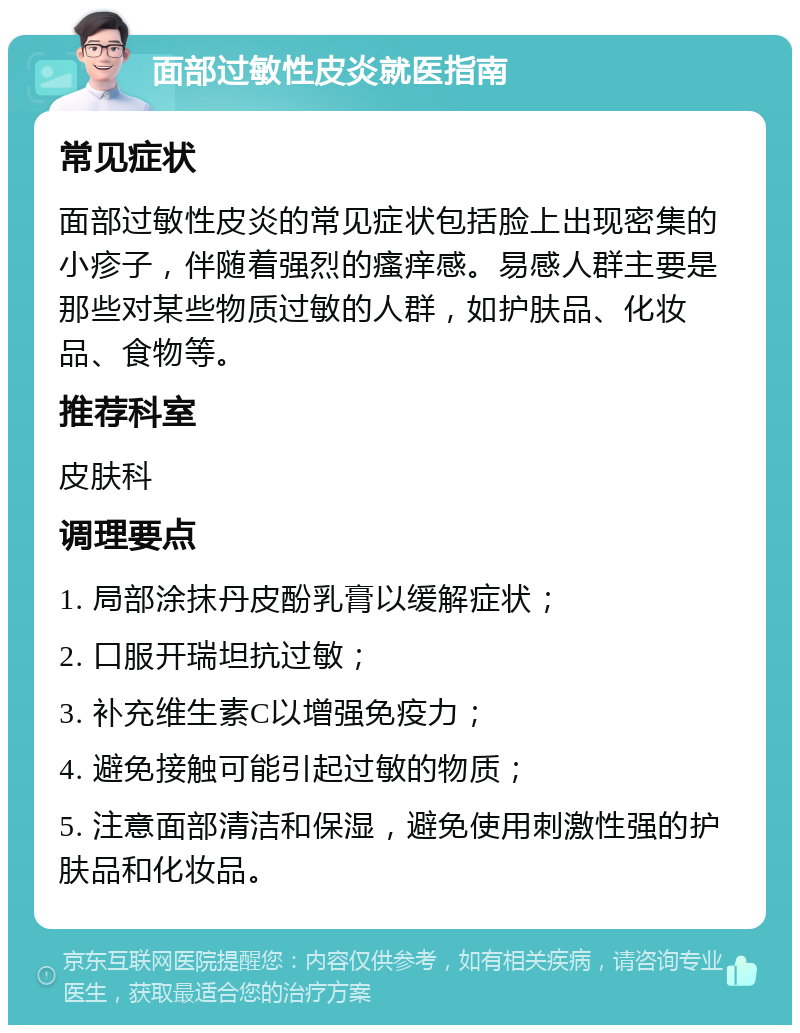 面部过敏性皮炎就医指南 常见症状 面部过敏性皮炎的常见症状包括脸上出现密集的小疹子，伴随着强烈的瘙痒感。易感人群主要是那些对某些物质过敏的人群，如护肤品、化妆品、食物等。 推荐科室 皮肤科 调理要点 1. 局部涂抹丹皮酚乳膏以缓解症状； 2. 口服开瑞坦抗过敏； 3. 补充维生素C以增强免疫力； 4. 避免接触可能引起过敏的物质； 5. 注意面部清洁和保湿，避免使用刺激性强的护肤品和化妆品。