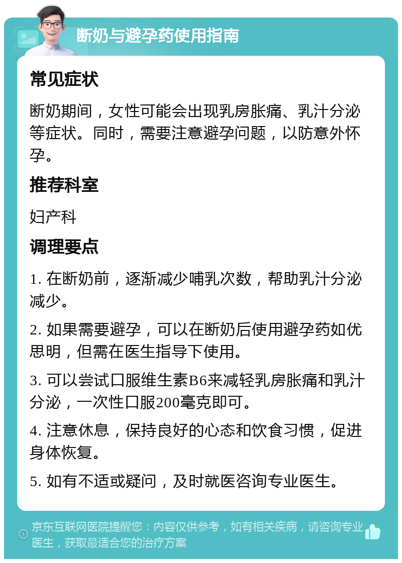 断奶与避孕药使用指南 常见症状 断奶期间，女性可能会出现乳房胀痛、乳汁分泌等症状。同时，需要注意避孕问题，以防意外怀孕。 推荐科室 妇产科 调理要点 1. 在断奶前，逐渐减少哺乳次数，帮助乳汁分泌减少。 2. 如果需要避孕，可以在断奶后使用避孕药如优思明，但需在医生指导下使用。 3. 可以尝试口服维生素B6来减轻乳房胀痛和乳汁分泌，一次性口服200毫克即可。 4. 注意休息，保持良好的心态和饮食习惯，促进身体恢复。 5. 如有不适或疑问，及时就医咨询专业医生。