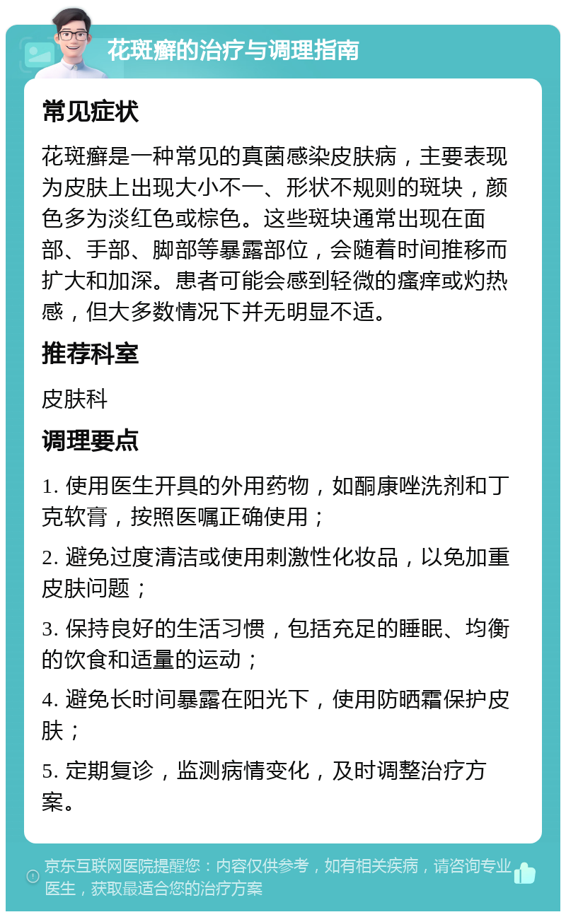 花斑癣的治疗与调理指南 常见症状 花斑癣是一种常见的真菌感染皮肤病，主要表现为皮肤上出现大小不一、形状不规则的斑块，颜色多为淡红色或棕色。这些斑块通常出现在面部、手部、脚部等暴露部位，会随着时间推移而扩大和加深。患者可能会感到轻微的瘙痒或灼热感，但大多数情况下并无明显不适。 推荐科室 皮肤科 调理要点 1. 使用医生开具的外用药物，如酮康唑洗剂和丁克软膏，按照医嘱正确使用； 2. 避免过度清洁或使用刺激性化妆品，以免加重皮肤问题； 3. 保持良好的生活习惯，包括充足的睡眠、均衡的饮食和适量的运动； 4. 避免长时间暴露在阳光下，使用防晒霜保护皮肤； 5. 定期复诊，监测病情变化，及时调整治疗方案。