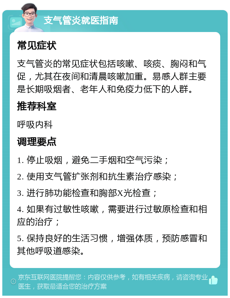 支气管炎就医指南 常见症状 支气管炎的常见症状包括咳嗽、咳痰、胸闷和气促，尤其在夜间和清晨咳嗽加重。易感人群主要是长期吸烟者、老年人和免疫力低下的人群。 推荐科室 呼吸内科 调理要点 1. 停止吸烟，避免二手烟和空气污染； 2. 使用支气管扩张剂和抗生素治疗感染； 3. 进行肺功能检查和胸部X光检查； 4. 如果有过敏性咳嗽，需要进行过敏原检查和相应的治疗； 5. 保持良好的生活习惯，增强体质，预防感冒和其他呼吸道感染。